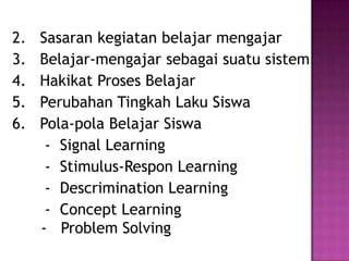 2. Sasaran kegiatan belajar mengajar
3. Belajar-mengajar sebagai suatu sistem
4. Hakikat Proses Belajar
5. Perubahan Tingkah Laku Siswa
6. Pola-pola Belajar Siswa
- Signal Learning
- Stimulus-Respon Learning
- Descrimination Learning
- Concept Learning
- Problem Solving
 