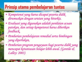 Prinsip utama pembelajaran tuntas
• Kompetensi yang harus dicapai peserta didik
dirumuskan dengan urutan yang hirarkis.
• Evaluasi yang digunakan adalah penilaian acuan
patokan, dan setiap kompetensi harus diberikan
feedback,
• Pemberian pembelajaran remedial serta bimbingan
yang diperlukan,
• Pemberian program pengayaan bagi peserta didik yang
mencapai ketuntasan belajar lebih awal. (Gentile &
Lalley: 2003)
 
