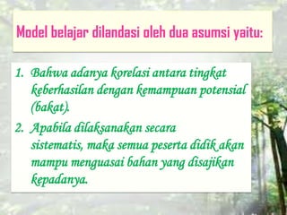 Model belajar dilandasi oleh dua asumsi yaitu:
1. Bahwa adanya korelasi antara tingkat
keberhasilan dengan kemampuan potensial
(bakat).
2. Apabila dilaksanakan secara
sistematis, maka semua peserta didik akan
mampu menguasai bahan yang disajikan
kepadanya.
 