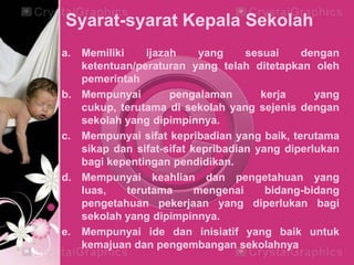 Syarat-syarat Kepala Sekolah
a. Memiliki ijazah yang sesuai dengan
ketentuan/peraturan yang telah ditetapkan oleh
pemerintah
b. Mempunyai pengalaman kerja yang
cukup, terutama di sekolah yang sejenis dengan
sekolah yang dipimpinnya.
c. Mempunyai sifat kepribadian yang baik, terutama
sikap dan sifat-sifat kepribadian yang diperlukan
bagi kepentingan pendidikan.
d. Mempunyai keahlian dan pengetahuan yang
luas, terutama mengenai bidang-bidang
pengetahuan pekerjaan yang diperlukan bagi
sekolah yang dipimpinnya.
e. Mempunyai ide dan inisiatif yang baik untuk
kemajuan dan pengembangan sekolahnya
 