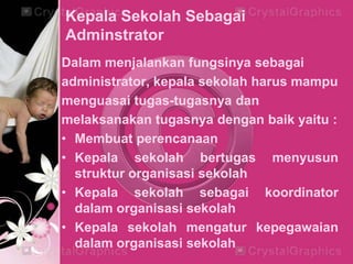 Kepala Sekolah Sebagai
Adminstrator
Dalam menjalankan fungsinya sebagai
administrator, kepala sekolah harus mampu
menguasai tugas-tugasnya dan
melaksanakan tugasnya dengan baik yaitu :
• Membuat perencanaan
• Kepala sekolah bertugas menyusun
struktur organisasi sekolah
• Kepala sekolah sebagai koordinator
dalam organisasi sekolah
• Kepala sekolah mengatur kepegawaian
dalam organisasi sekolah
 