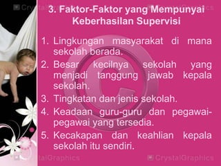 3. Faktor-Faktor yang Mempunyai
Keberhasilan Supervisi
1. Lingkungan masyarakat di mana
sekolah berada.
2. Besar kecilnya sekolah yang
menjadi tanggung jawab kepala
sekolah.
3. Tingkatan dan jenis sekolah.
4. Keadaan guru-guru dan pegawai-
pegawai yang tersedia.
5. Kecakapan dan keahlian kepala
sekolah itu sendiri.
 