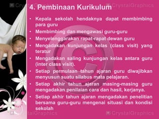 4. Pembinaan Kurikulum
• Kepala sekolah hendaknya dapat membimbing
para guru
• Membimbing dan mengawasi guru-guru
• Menyelenggarakan rapat-rapat dewan guru
• Mengadakan kunjungan kelas (class visit) yang
teratur
• Mengadakan saling kunjungan kelas antara guru
(inter class visit).
• Setiap permulaan tahun ajaran guru diwajibkan
menyusun suatu silabus mata pelajaran.
• Setiap akhir tahun ajaran masing-masing guru
mengadakan penilaian cara dan hasil, kerjanya.
• Setiap akhir tahun ajaran mengadakan penelitian
bersama guru-guru mengenai situasi dan kondisi
sekolah
 