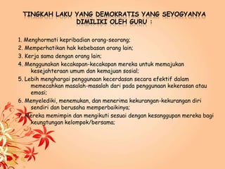 TINGKAH LAKU YANG DEMOKRATIS YANG SEYOGYANYA
DIMILIKI OLEH GURU :
1. Menghormati kepribadian orang-seorang;
2. Memperhatikan hak kebebasan orang lain;
3. Kerja sama dengan orang lain;
4. Menggunakan kecakapan-kecakapan mereka untuk memajukan
kesejahteraan umum dan kemajuan sosial;
5. Lebih menghargai penggunaan kecerdasan secara efektif dalam
memecahkan masalah-masalah dari pada penggunaan kekerasan atau
emosi;
6. Menyelediki, menemukan, dan menerima kekurangan-kekurangan diri
sendiri dan berusaha memperbaikinya;
7. Mereka memimpin dan mengikuti sesuai dengan kesanggupan mereka bagi
keungtungan kelompok/bersama;
 