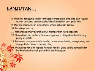 LANJUTAN,,,
8. Memikul tanggung jawab terhadap tercapainya cita-cita dan tujuan-
tujuan bersama dan mendahulukan kewajiban dari pada hak;
9. Mereka memerintah diri sendiri untuk kebaikan semua;
10. Bersikap toleran;
11. Menghargai musyawarah untuk memperoleh kata sepakat;
12. Senantiasa berusaha untuk mencapai cara hidup demokratis yang
paling efektif;
13. Berusaha dengan contoh sendiri untuk membimbing orang-orang lain
supaya hidup secara demokratis,
14. Menyesuaikan diri kepada kondisi-kondisi yang selalu berubah dan
berkembang ke arah perbaikan dan kemajuan.
 