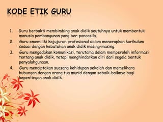 KODE ETIK GURU
1. Guru berbakti membimbing anak didik seutuhnya untuk membentuk
manusia pembangunan yang ber-pancasila.
2. Guru ememiliki kejujuran profesional dalam menerapkan kurikulum
sesuai dengan kebutuhan anak didik masing-masing.
3. Guru mengadakan komunikasi, terutama dalam memperoleh informasi
tentang anak didik, tetapi menghindarkan diri dari segala bentuk
penyalahgunaan.
4. Guru menciptakan suasana kehidupan sekolah dan memelihara
hubungan dengan orang tua murid dengan sebaik-baiknya bagi
kepentingan anak didik.
 
