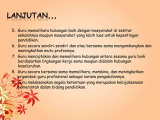LANJUTAN,,,
5. Guru memelihara hubungan baik dengan masyarakat di sekitar
sekolahnya maupun masyarakat yang lebih luas untuk kepentingan
pendidikan.
6. Guru secara sendiri-sendiri dan atau bersama-sama mengembangkan dan
meningkatkan mutu profesinya.
7. Guru menciptakan dan memelihara hubungan antara sesama guru baik
berdasarkan lingkungan kerja sama maupun didalam hubungan
keseluruhan.
8. Guru secara bersama-sama memelihara, membina, dan meningkatkan
organisasi guru profesional sebagai sarana pengabdiannya.
9. Guru melaksanakan segala ketentuan yang merupakan kebijaksanaan
pemerintah dalam bidang pendidikan.
 