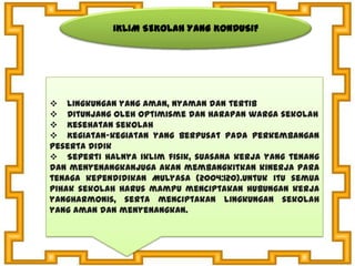 IKLIM SEKOLAH YANG KONDUSIF
 Lingkungan yang aman, nyaman dan tertib
 Ditunjang oleh optimisme dan harapan warga sekolah
 Kesehatan sekolah
 Kegiatan-kegiatan yang berpusat pada perkembangan
peserta didik
 Seperti halnya iklim fisik, suasana kerja yang tenang
dan menyenangkanjuga akan membangkitkan kinerja para
tenaga kependidikan Mulyasa (2004:120).Untuk itu semua
pihak sekolah harus mampu menciptakan hubungan kerja
yangharmonis, serta menciptakan lingkungan sekolah
yang aman dan menyenangkan.
 