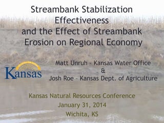 Streambank Stabilization
Effectiveness
and the Effect of Streambank
Erosion on Regional Economy
Kansas Natural Resources Conference
January 31, 2014
Wichita, KS
Matt Unruh – Kansas Water Office
&
Josh Roe – Kansas Dept. of Agriculture
 
