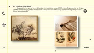 D. Ilustrasi Karya Sastra
Karya sastra berupa cerita pendek, puisi, dan sajak akan nampak lebih menarik apabila disertai dengan
gambar ilustrasi fungsi gambar ilustrasi disini bertujuan memberikan penguatan dan mempertegas isi atau
narasi pada materinya.
 