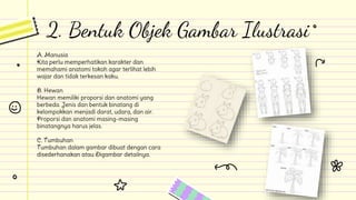 2. Bentuk Objek Gambar Ilustrasi
A. Manusia
Kita perlu memperhatikan karakter dan
memahami anatomi tokoh agar terlihat lebih
wajar dan tidak terkesan kaku.
B. Hewan
Hewan memiliki proporsi dan anatomi yang
berbeda. Jenis dan bentuk binatang di
kelompokkan menjadi darat, udara, dan air.
Proporsi dan anatomi masing-masing
binatangnya harus jelas.
C. Tumbuhan
Tumbuhan dalam gambar dibuat dengan cara
disederhanakan atau Digambar detailnya.
 