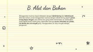 Menggambar ilustrasi dapat dilakukan dengan teknik kering dan teknik basah.
Alat dan bahan untuk menggambar ilustrasi dengan teknik kering seperti pensil,
arang, kapur, krayon, atau bahan lain yang tidak memerlukan air. Sedangkan
pada teknik basah media yang diperlukan berupa cat air, tinta bak, cat poster,
cat akrilik, dan cat minyak yang menggunakan air atau minyak sebagai
pengencer.
B. Alat dan Bahan
 