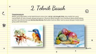 TEKNIK BASAH
Media yang digunakan untuk teknik basah antara lain: cat air, cat minyak, tinta, atau media lain yang
memerlukan air atau minyak sebagai pengencer. Ilustrasi dibuat dengan cara membuat sketsa pada bidang
gambar dua dimensi berupa kertas atau kanvas. Kemudian ilustrasi diberi warna sesuai dengan media basah
yang sudah ditentukan.
2. Teknik Basah
 