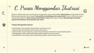 Ilustrasi adalah salah satu jenis kegiatan menggambar yang membutuhkan keterampilan menggambar bentuk.
Bentuk yang digambar harus dapat memperjelas, mempertegas dan memperindah isi cerita atau narasi yang
menjadi tema gambar. Garis, bentuk, dan pemberian warna disesuaikan dengan keseimbangan, komposisi,
proporsi dan kesatuan antara gambar dan narasi.
Tahapan Menggambar Ilustrasi
1. Menentukan tema gambar berdasarkan cerita atau narasi.
2. Menentukan jenis gambar ilustrasi yang akan dibuat.
3. Menentukan irama, komposisi, proporsi, keseimbangan, dan kesatuan pada objek gambar.
4. Menggambar sketsa global yang disesuaikan dengan cerita atau narasi.
5. Memberikan arsiran atau warna pada objek gambar sesuai karakter cerita
C. Proses Menggambar Ilustrasi
 
