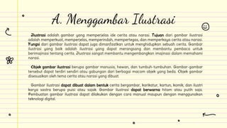 Ilustrasi adalah gambar yang memperjelas ide cerita atau narasi. Tujuan dari gambar ilustrasi
adalah memperkuat, memperjelas, memperindah, mempertegas, dan memperkaya cerita atau narasi.
Fungsi dari gambar ilustrasi dapat juga dimanfaatkan untuk menghidupkan sebuah cerita. Gambar
ilustrasi yang baik adalah ilustrasi yang dapat merangsang dan membantu pembaca untuk
berimajinasi tentang cerita. Ilustrasi sangat membantu mengembangkan imajinasi dalam memahami
narasi.
Objek gambar ilustrasi berupa gambar manusia, hewan, dan tumbuh-tumbuhan. Gambar-gambar
tersebut dapat terdiri sendiri atau gabungan dari berbagai macam objek yang beda. Objek gambar
disesuaikan oleh tema cerita atau narasi yang dibuat.
Gambar ilustrasi dapat dibuat dalam bentuk cerita bergambar, karikatur, kartun, komik, dan ilustri
karya sastra berupa puisi atau sajak. Gambar ilustrasi dapat berwarna hitam atau putih saja.
Pembuatan gambar ilustrasi dapat dilakukan dengan cara manual maupun dengan menggunakan
teknologi digital.
A. Menggambar Ilustrasi
 