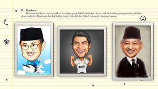 B. Karikatur
Gambar karikatur menampilkan karakter yang dilebih-lebihkan, lucu, unik, terkadang mengandung kritikan
atau sindiran. Objek gambar karikatur dapat diambil dari tokoh manusia maupun hewan.
 
