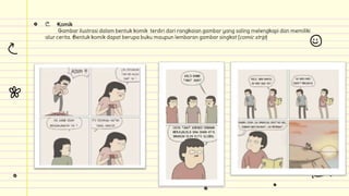 C. Komik
Gambar ilustrasi dalam bentuk komik terdiri dari rangkaian gambar yang saling melengkapi dan memiliki
alur cerita. Bentuk komik dapat berupa buku maupun lembaran gambar singkat (comic strip)
 