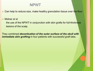 NPWT
 Can help to reduce size, make healthy granulation tissue over the floor
 Molnar et al
the use of the NPWT in conjunction with skin grafts for full-thickness
lesions of the scalp.
They combined decortication of the outer surface of the skull with
immediate skin grafting in four patients with successful graft take.
 