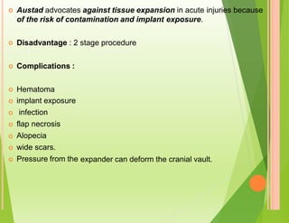 Austad advocates against tissue expansion in acute injuries because

of the risk of contamination and implant exposure.
Disadvantage : 2 stage procedure

Complications :

Hematoma
implant exposure
infection
flap necrosis
Alopecia
wide scars.
Pressure from the






expander can deform the cranial vault.

 