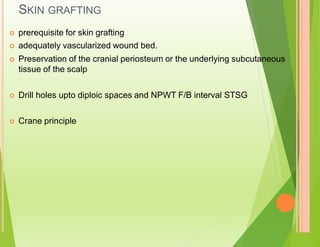 SKIN GRAFTING
 prerequisite for skin grafting
 adequately vascularized wound bed.
 Preservation of the cranial periosteum or the underlying subcutaneous
tissue of the scalp
 Drill holes upto diploic spaces and NPWT F/B interval STSG
 Crane principle
 