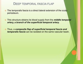 DEEP TEMPORAL FASCIA FLAP
 The temporalis fascia is a direct lateral extension of the scalp
periosteum.
 This structure obtains its blood supply from the middle temporal
artery, a branch of the superficial temporal artery.
 Thus, a composite flap of superficial temporal fascia and
temporalis fascia can be isolated on the same vascular leash.
 