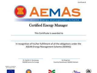 Certificate #:




                                        Certified Energy Manager

                                                This Certificate is awarded to



                        In recognition of his/her fulfillment of all the obligations under the
                                   ASEAN Energy Management Scheme (AEMAS)




                               Dr. Hardiv H. Situmeang                        Ha Dang Son
                               ASEAN Centre for Energy             Country Coordinator AEMAS Vietnam

AEMAS is co-funded by
 the European Union
 