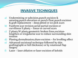 INVASIVE TECHNIQUES
a) Undermining or subcision,punch excision &
b)
c)
d)
e)
f)

suturing,punch elevation or punch float,punch excision
& graft replacement – deep pitted or ice pick scars
Fusiform scar revision,serial partial excision or
curvilinear S plasty – linear or curved scars
Z plasty,W plasty,geometric broken lines,excisionlengthen or irregularise scar to reduce surrounding skin
tension
Planing,dermabrasion,shave excision – for levelling effect
Advanced excisional technique followed by skin
grafting(split or full thickness) or by rotational flap
surgery
Laser – laser ablation or laser excision of keloids

 