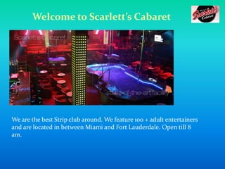 Welcome to Scarlett’s Cabaret

We are the best Strip club around. We feature 100 + adult entertainers
and are located in between Miami and Fort Lauderdale. Open till 8
am.

 