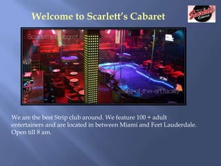 Welcome to Scarlett’s Cabaret

We are the best Strip club around. We feature 100 + adult
entertainers and are located in between Miami and Fort Lauderdale.
Open till 8 am.

 