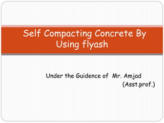 Under the Guidence of Mr. Amjad
(Asst.prof.)
Self Compacting Concrete By
Using flyash
 