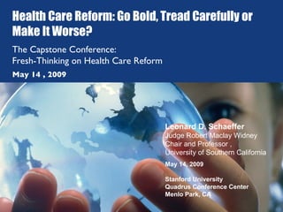 Health Care Reform: Go Bold, Tread Carefully or Make It Worse? The Capstone Conference:  Fresh-Thinking on Health Care Reform Leonard D. Schaeffer Judge Robert Maclay Widney Chair and Professor ,  University of Southern California May 14, 2009 Stanford University Quadrus Conference Center Menlo Park, CA May 14 , 2009 