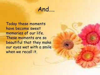 And….
Today these moments
have become sweet
memories of our life.
These moments are so
beautiful that they make
our eyes wet with a smile
when we recall it.

 