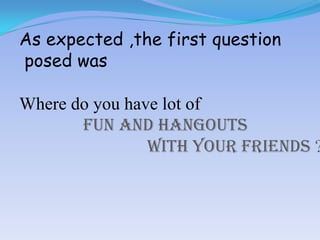 As expected ,the first question
posed was

Where do you have lot of
fun and hangouts
with your friends ?

 