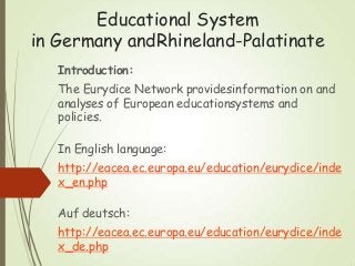 Educational System
in Germany andRhineland-Palatinate
Introduction:
The Eurydice Network providesinformation on and
analyses of European educationsystems and
policies.
In English language:
http://eacea.ec.europa.eu/education/eurydice/inde
x_en.php
Auf deutsch:
http://eacea.ec.europa.eu/education/eurydice/inde
x_de.php
 