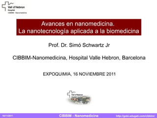 16/11/2011 http://gobi.edugali.com/cibbim/CIBBIM - Nanomedicine
Prof. Dr. Simó Schwartz Jr
CIBBIM-Nanomedicina, Hospital Valle Hebron, Barcelona
EXPOQUIMIA, 16 NOVIEMBRE 2011
Avances en nanomedicina.
La nanotecnología aplicada a la biomedicina
 
