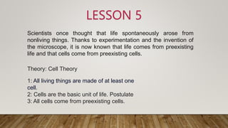 LESSON 5
Theory: Cell Theory
1: All living things are made of at least one
cell.
2: Cells are the basic unit of life. Postulate
3: All cells come from preexisting cells.
Scientists once thought that life spontaneously arose from
nonliving things. Thanks to experimentation and the invention of
the microscope, it is now known that life comes from preexisting
life and that cells come from preexisting cells.
 