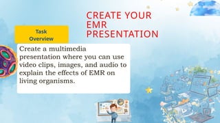 CREATE YOUR
EMR
PRESENTATION
Task
Overview
Create a multimedia
presentation where you can use
video clips, images, and audio to
explain the effects of EMR on
living organisms.
 