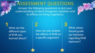 What are the
different types
of EMR you
learned about?
1
How can you analyze
the effects of EMR on
a specific organism?
2
What values
should guide
our behavior
regarding EMR
exposure?
3
ASSESSMENT QUESTIONS
Answer the following questions to test your
understanding of electromagnetic radiation and
its effects on living organisms.
 