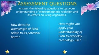 How does the
wavelength of EMR
relate to its potential
harm?
How might you
apply your
understanding of
EMR to everyday
technology use?
ASSESSMENT QUESTIONS
Answer the following questions to test your
understanding of electromagnetic radiation and
its effects on living organisms.
 