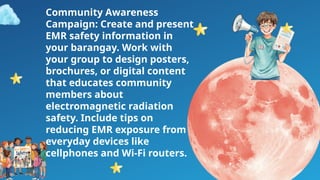 Community Awareness
Campaign: Create and present
EMR safety information in
your barangay. Work with
your group to design posters,
brochures, or digital content
that educates community
members about
electromagnetic radiation
safety. Include tips on
reducing EMR exposure from
everyday devices like
cellphones and Wi-Fi routers.
 