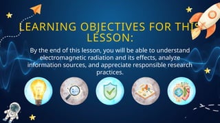 LEARNING OBJECTIVES FOR THIS
LESSON:
By the end of this lesson, you will be able to understand
electromagnetic radiation and its effects, analyze
information sources, and appreciate responsible research
practices.
 