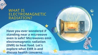 WHAT IS
ELECTROMAGNETIC
RADIATION?
Have you ever wondered if
standing near a microwave
oven is safe? Microwaves emit
electromagnetic radiation
(EMR) to heat food. Let's
explore what EMR is and
discuss health concerns.
 