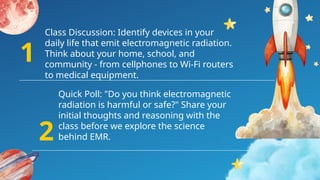 Quick Poll: "Do you think electromagnetic
radiation is harmful or safe?" Share your
initial thoughts and reasoning with the
class before we explore the science
behind EMR.
Class Discussion: Identify devices in your
daily life that emit electromagnetic radiation.
Think about your home, school, and
community - from cellphones to Wi-Fi routers
to medical equipment.
1
2
 