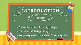 INTRODUCTION
TOPICS
Characteristics of living things
the need of living things
metamorphosis (complete & incomplete)
 