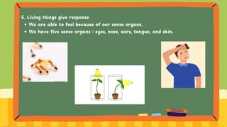 5. Living things give response
We are able to feel because of our sense organs.
We have five sense organs : eyes, nose, ears, tongue, and skin.
 