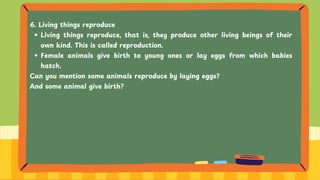 6. Living things reproduce
Living things reproduce, that is, they produce other living beings of their
own kind. This is called reproduction.
Female animals give birth to young ones or lay eggs from which babies
hatch.
Can you mention some animals reproduce by laying eggs?
And some animal give birth?
 