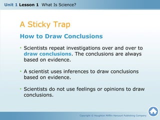 A Sticky Trap
Copyright © Houghton Mifflin Harcourt Publishing Company
How to Draw Conclusions
• Scientists repeat investigations over and over to
draw conclusions. The conclusions are always
based on evidence.
• A scientist uses inferences to draw conclusions
based on evidence.
• Scientists do not use feelings or opinions to draw
conclusions.
Unit 1 Lesson 1 What Is Science?
 