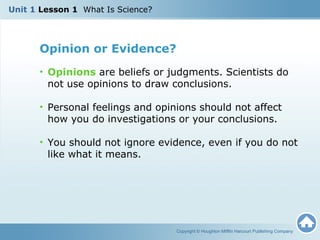 Opinion or Evidence?
• Opinions are beliefs or judgments. Scientists do
not use opinions to draw conclusions.
• Personal feelings and opinions should not affect
how you do investigations or your conclusions.
• You should not ignore evidence, even if you do not
like what it means.
Copyright © Houghton Mifflin Harcourt Publishing Company
Unit 1 Lesson 1 What Is Science?
 