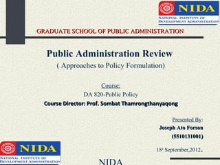 GRADUATE SCHOOL OF PUBLIC ADMINISTRATION


  Public Administration Review
      ( Approaches to Policy Formulation)

                         Course:
                 DA 820-Public Policy
  Course Director: Prof. Sombat Thamrongthanyaqong

                                                Presented By:
                                           Joseph Ato Forson
                                                (5510131001)

                                          18th September,2012   .
 