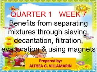 QUARTER 1 WEEK 7
Benefits from separating
mixtures through sieving,
decantation, filtration,
evaporation & using magnets
 